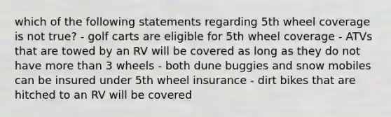 which of the following statements regarding 5th wheel coverage is not true? - golf carts are eligible for 5th wheel coverage - ATVs that are towed by an RV will be covered as long as they do not have more than 3 wheels - both dune buggies and snow mobiles can be insured under 5th wheel insurance - dirt bikes that are hitched to an RV will be covered