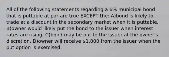 All of the following statements regarding a 6% municipal bond that is puttable at par are true EXCEPT the: A)bond is likely to trade at a discount in the secondary market when it is puttable. B)owner would likely put the bond to the issuer when interest rates are rising. C)bond may be put to the issuer at the owner's discretion. D)owner will receive 1,000 from the issuer when the put option is exercised.