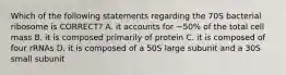 Which of the following statements regarding the 70S bacterial ribosome is CORRECT? A. it accounts for ~50% of the total cell mass B. it is composed primarily of protein C. it is composed of four rRNAs D. it is composed of a 50S large subunit and a 30S small subunit