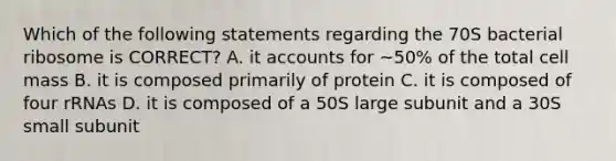 Which of the following statements regarding the 70S bacterial ribosome is CORRECT? A. it accounts for ~50% of the total cell mass B. it is composed primarily of protein C. it is composed of four rRNAs D. it is composed of a 50S large subunit and a 30S small subunit