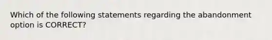 Which of the following statements regarding the abandonment option is CORRECT?