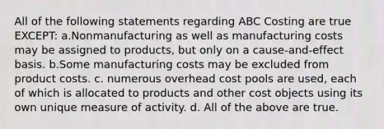 All of the following statements regarding ABC Costing are true EXCEPT: a.Nonmanufacturing as well as manufacturing costs may be assigned to products, but only on a cause-and-effect basis. b.Some manufacturing costs may be excluded from product costs. c. numerous overhead cost pools are used, each of which is allocated to products and other cost objects using its own unique measure of activity. d. All of the above are true.