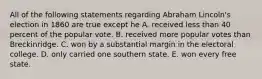 All of the following statements regarding Abraham Lincoln's election in 1860 are true except he A. received less than 40 percent of the popular vote. B. received more popular votes than Breckinridge. C. won by a substantial margin in the electoral college. D. only carried one southern state. E. won every free state.