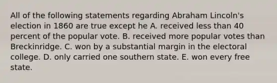 All of the following statements regarding Abraham Lincoln's election in 1860 are true except he A. received less than 40 percent of the popular vote. B. received more popular votes than Breckinridge. C. won by a substantial margin in the electoral college. D. only carried one southern state. E. won every free state.