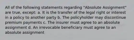 All of the following statements regarding "Absolute Assignment" are true, except: a. It is the transfer of the legal right or interest in a policy to another party b. The policyholder may discontinue premium payments c. The insurer must agree to an absolute assignment d. An irrevocable beneficiary must agree to an absolute assignment