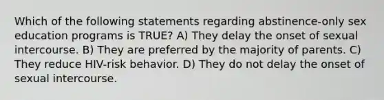 Which of the following statements regarding abstinence-only sex education programs is TRUE? A) They delay the onset of sexual intercourse. B) They are preferred by the majority of parents. C) They reduce HIV-risk behavior. D) They do not delay the onset of sexual intercourse.