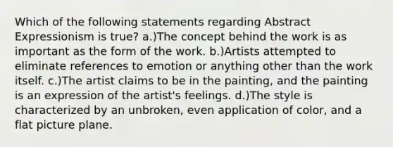 Which of the following statements regarding Abstract Expressionism is true? a.)The concept behind the work is as important as the form of the work. b.)Artists attempted to eliminate references to emotion or anything other than the work itself. c.)The artist claims to be in the painting, and the painting is an expression of the artist's feelings. d.)The style is characterized by an unbroken, even application of color, and a flat picture plane.