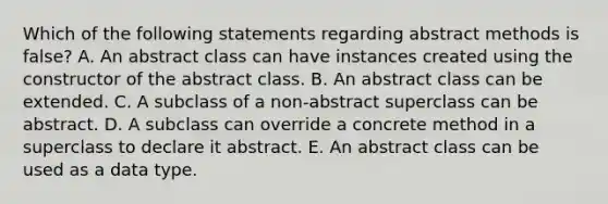 Which of the following statements regarding abstract methods is false? A. An abstract class can have instances created using the constructor of the abstract class. B. An abstract class can be extended. C. A subclass of a non-abstract superclass can be abstract. D. A subclass can override a concrete method in a superclass to declare it abstract. E. An abstract class can be used as a data type.