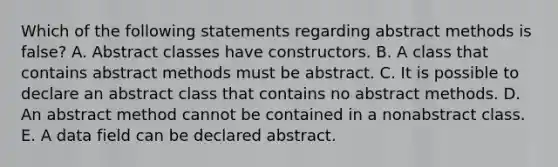 Which of the following statements regarding abstract methods is false? A. Abstract classes have constructors. B. A class that contains abstract methods must be abstract. C. It is possible to declare an abstract class that contains no abstract methods. D. An abstract method cannot be contained in a nonabstract class. E. A data field can be declared abstract.