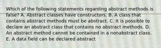 Which of the following statements regarding abstract methods is false? A. Abstract classes have constructors. B. A class that contains abstract methods must be abstract. C. It is possible to declare an abstract class that contains no abstract methods. D. An abstract method cannot be contained in a nonabstract class. E. A data field can be declared abstract