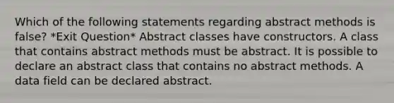 Which of the following statements regarding abstract methods is false? *Exit Question* Abstract classes have constructors. A class that contains abstract methods must be abstract. It is possible to declare an abstract class that contains no abstract methods. A data field can be declared abstract.