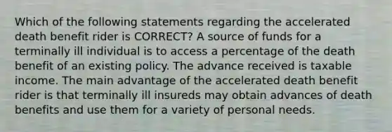 Which of the following statements regarding the accelerated death benefit rider is CORRECT? A source of funds for a terminally ill individual is to access a percentage of the death benefit of an existing policy. The advance received is taxable income. The main advantage of the accelerated death benefit rider is that terminally ill insureds may obtain advances of death benefits and use them for a variety of personal needs.