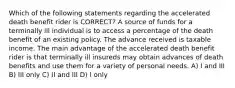 Which of the following statements regarding the accelerated death benefit rider is CORRECT? A source of funds for a terminally ill individual is to access a percentage of the death benefit of an existing policy. The advance received is taxable income. The main advantage of the accelerated death benefit rider is that terminally ill insureds may obtain advances of death benefits and use them for a variety of personal needs. A) I and III B) III only C) II and III D) I only