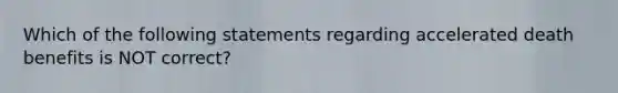 Which of the following statements regarding accelerated death benefits is NOT correct?