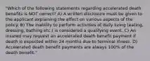 "Which of the following statements regarding accelerated death benefits is NOT correct? A) A written disclosure must be given to the applicant explaining the effect on various aspects of the policy. B) The inability to perform activities of daily living (eating, dressing, bathing etc.) is considered a qualifying event. C) An insured may request an accelerated death benefit payment if death is expected within 24 months due to terminal illness. D) Accelerated death benefit payments are always 100% of the death benefit."