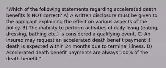 "Which of the following statements regarding accelerated death benefits is NOT correct? A) A written disclosure must be given to the applicant explaining the effect on various aspects of the policy. B) The inability to perform activities of daily living (eating, dressing, bathing etc.) is considered a qualifying event. C) An insured may request an accelerated death benefit payment if death is expected within 24 months due to terminal illness. D) Accelerated death benefit payments are always 100% of the death benefit."