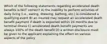 Which of the following statements regarding accelerated death benefits is NOT correct? A) the inability to perform activities of daily living (i.e., eating, dressing, bathing, etc.) is considered a qualifying event B) an insured may request an accelerated death benefit payment if death is expected within 24 months due to terminal illness C) accelerated death benefit payments are always 100% of the death benefit D) a written disclosure must be given to the applicant explaining the effect on various aspects of the policy