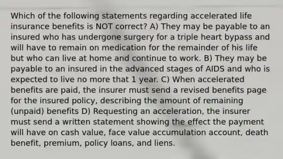 Which of the following statements regarding accelerated life insurance benefits is NOT correct? A) They may be payable to an insured who has undergone surgery for a triple heart bypass and will have to remain on medication for the remainder of his life but who can live at home and continue to work. B) They may be payable to an insured in the advanced stages of AIDS and who is expected to live no more that 1 year. C) When accelerated benefits are paid, the insurer must send a revised benefits page for the insured policy, describing the amount of remaining (unpaid) benefits D) Requesting an acceleration, the insurer must send a written statement showing the effect the payment will have on cash value, face value accumulation account, death benefit, premium, policy loans, and liens.