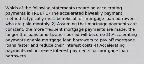 Which of the following statements regarding accelerating payments is TRUE? 1) The accelerated biweekly payment method is typically most beneficial for mortgage loan borrowers who are paid monthly. 2) Assuming that mortgage payments are constant, the more frequent mortgage payments are made, the longer the loans amortization period will become 3) Accelerating payments enable mortgage loan borrowers to pay off mortgage loans faster and reduce their interest costs 4) Accelerating payments will increase interest payments for mortgage loan borrowers