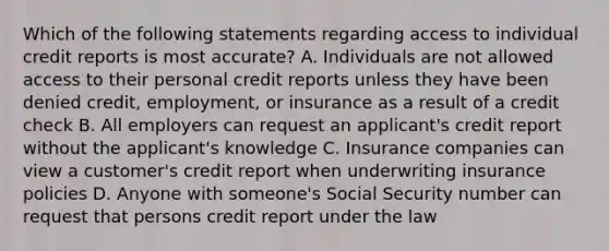 Which of the following statements regarding access to individual credit reports is most accurate? A. Individuals are not allowed access to their personal credit reports unless they have been denied credit, employment, or insurance as a result of a credit check B. All employers can request an applicant's credit report without the applicant's knowledge C. Insurance companies can view a customer's credit report when underwriting insurance policies D. Anyone with someone's Social Security number can request that persons credit report under the law