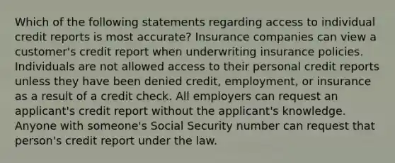 Which of the following statements regarding access to individual credit reports is most accurate? Insurance companies can view a customer's credit report when underwriting insurance policies. Individuals are not allowed access to their personal credit reports unless they have been denied credit, employment, or insurance as a result of a credit check. All employers can request an applicant's credit report without the applicant's knowledge. Anyone with someone's Social Security number can request that person's credit report under the law.