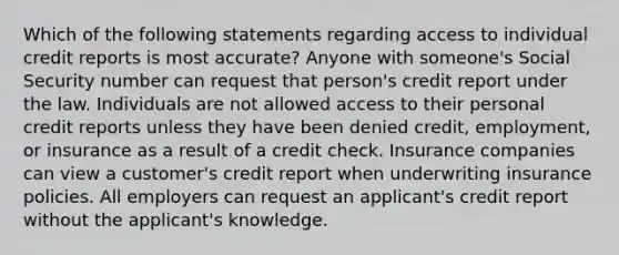 Which of the following statements regarding access to individual credit reports is most accurate? Anyone with someone's Social Security number can request that person's credit report under the law. Individuals are not allowed access to their personal credit reports unless they have been denied credit, employment, or insurance as a result of a credit check. Insurance companies can view a customer's credit report when underwriting insurance policies. All employers can request an applicant's credit report without the applicant's knowledge.