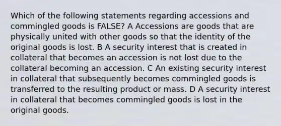 Which of the following statements regarding accessions and commingled goods is FALSE? A Accessions are goods that are physically united with other goods so that the identity of the original goods is lost. B A security interest that is created in collateral that becomes an accession is not lost due to the collateral becoming an accession. C An existing security interest in collateral that subsequently becomes commingled goods is transferred to the resulting product or mass. D A security interest in collateral that becomes commingled goods is lost in the original goods.