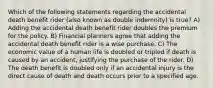 Which of the following statements regarding the accidental death benefit rider (also known as double indemnity) is true? A) Adding the accidental death benefit rider doubles the premium for the policy. B) Financial planners agree that adding the accidental death benefit rider is a wise purchase. C) The economic value of a human life is doubled or tripled if death is caused by an accident, justifying the purchase of the rider. D) The death benefit is doubled only if an accidental injury is the direct cause of death and death occurs prior to a specified age.