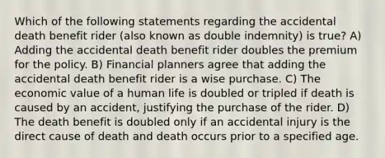 Which of the following statements regarding the accidental death benefit rider (also known as double indemnity) is true? A) Adding the accidental death benefit rider doubles the premium for the policy. B) Financial planners agree that adding the accidental death benefit rider is a wise purchase. C) The economic value of a human life is doubled or tripled if death is caused by an accident, justifying the purchase of the rider. D) The death benefit is doubled only if an accidental injury is the direct cause of death and death occurs prior to a specified age.