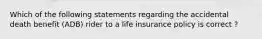 Which of the following statements regarding the accidental death benefit (ADB) rider to a life insurance policy is correct ?