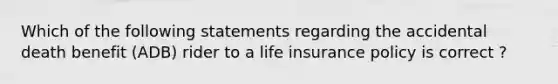 Which of the following statements regarding the accidental death benefit (ADB) rider to a life insurance policy is correct ?