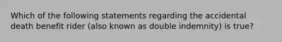 Which of the following statements regarding the accidental death benefit rider (also known as double indemnity) is true?