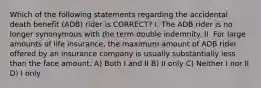 Which of the following statements regarding the accidental death benefit (ADB) rider is CORRECT? I. The ADB rider is no longer synonymous with the term double indemnity. II. For large amounts of life insurance, the maximum amount of ADB rider offered by an insurance company is usually substantially less than the face amount. A) Both I and II B) II only C) Neither I nor II D) I only