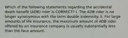 Which of the following statements regarding the accidental death benefit (ADB) rider is CORRECT? I. The ADB rider is no longer synonymous with the term double indemnity. II. For large amounts of life insurance, the maximum amount of ADB rider offered by an insurance company is usually substantially less than the face amount.