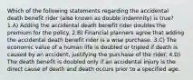 Which of the following statements regarding the accidental death benefit rider (also known as double indemnity) is true? 1.A) Adding the accidental death benefit rider doubles the premium for the policy. 2.B) Financial planners agree that adding the accidental death benefit rider is a wise purchase. 3.C) The economic value of a human life is doubled or tripled if death is caused by an accident, justifying the purchase of the rider. 4.D) The death benefit is doubled only if an accidental injury is the direct cause of death and death occurs prior to a specified age.