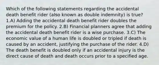 Which of the following statements regarding the accidental death benefit rider (also known as double indemnity) is true? 1.A) Adding the accidental death benefit rider doubles the premium for the policy. 2.B) Financial planners agree that adding the accidental death benefit rider is a wise purchase. 3.C) The economic value of a human life is doubled or tripled if death is caused by an accident, justifying the purchase of the rider. 4.D) The death benefit is doubled only if an accidental injury is the direct cause of death and death occurs prior to a specified age.