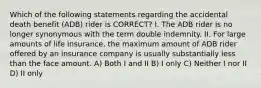 Which of the following statements regarding the accidental death benefit (ADB) rider is CORRECT? I. The ADB rider is no longer synonymous with the term double indemnity. II. For large amounts of life insurance, the maximum amount of ADB rider offered by an insurance company is usually substantially less than the face amount. A) Both I and II B) I only C) Neither I nor II D) II only