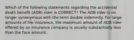 Which of the following statements regarding the accidental death benefit (ADB) rider is CORRECT? The ADB rider is no longer synonymous with the term double indemnity. For large amounts of life insurance, the maximum amount of ADB rider offered by an insurance company is usually substantially less than the face amount.