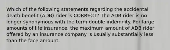 Which of the following statements regarding the accidental death benefit (ADB) rider is CORRECT? The ADB rider is no longer synonymous with the term double indemnity. For large amounts of life insurance, the maximum amount of ADB rider offered by an insurance company is usually substantially less than the face amount.