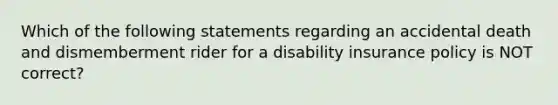 Which of the following statements regarding an accidental death and dismemberment rider for a disability insurance policy is NOT correct?