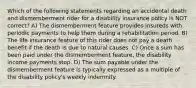 Which of the following statements regarding an accidental death and dismemberment rider for a disability insurance policy is NOT correct? A) The dismemberment feature provides insureds with periodic payments to help them during a rehabilitation period. B) The life insurance feature of this rider does not pay a death benefit if the death is due to natural causes. C) Once a sum has been paid under the dismemberment feature, the disability income payments stop. D) The sum payable under the dismemberment feature is typically expressed as a multiple of the disability policy's weekly indemnity.