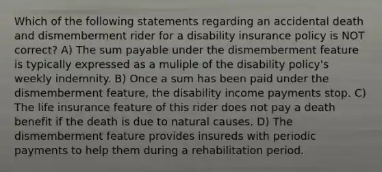 Which of the following statements regarding an accidental death and dismemberment rider for a disability insurance policy is NOT correct? A) The sum payable under the dismemberment feature is typically expressed as a muliple of the disability policy's weekly indemnity. B) Once a sum has been paid under the dismemberment feature, the disability income payments stop. C) The life insurance feature of this rider does not pay a death benefit if the death is due to natural causes. D) The dismemberment feature provides insureds with periodic payments to help them during a rehabilitation period.