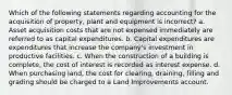 Which of the following statements regarding accounting for the acquisition of property, plant and equipment is incorrect? a. Asset acquisition costs that are not expensed immediately are referred to as capital expenditures. b. Capital expenditures are expenditures that increase the company's investment in productive facilities. c. When the construction of a building is complete, the cost of interest is recorded as interest expense. d. When purchasing land, the cost for clearing, draining, filling and grading should be charged to a Land Improvements account.