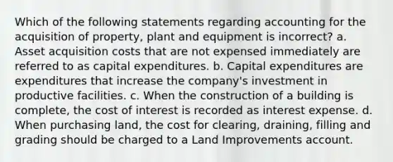 Which of the following statements regarding accounting for the acquisition of property, plant and equipment is incorrect? a. Asset acquisition costs that are not expensed immediately are referred to as capital expenditures. b. Capital expenditures are expenditures that increase the company's investment in productive facilities. c. When the construction of a building is complete, the cost of interest is recorded as interest expense. d. When purchasing land, the cost for clearing, draining, filling and grading should be charged to a Land Improvements account.