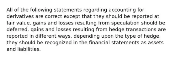 All of the following statements regarding accounting for derivatives are correct except that they should be reported at fair value. gains and losses resulting from speculation should be deferred. gains and losses resulting from hedge transactions are reported in different ways, depending upon the type of hedge. they should be recognized in the financial statements as assets and liabilities.