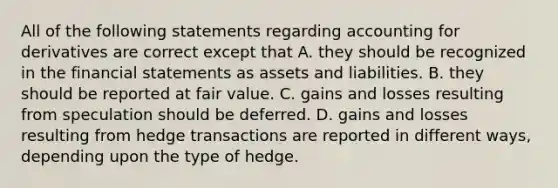 All of the following statements regarding accounting for derivatives are correct except that A. they should be recognized in the <a href='https://www.questionai.com/knowledge/kFBJaQCz4b-financial-statements' class='anchor-knowledge'>financial statements</a> as assets and liabilities. B. they should be reported at fair value. C. gains and losses resulting from speculation should be deferred. D. gains and losses resulting from hedge transactions are reported in different ways, depending upon the type of hedge.