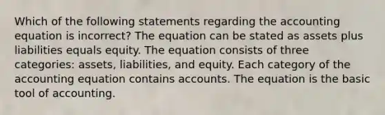 Which of the following statements regarding the accounting equation is incorrect? The equation can be stated as assets plus liabilities equals equity. The equation consists of three categories: assets, liabilities, and equity. Each category of the accounting equation contains accounts. The equation is the basic tool of accounting.