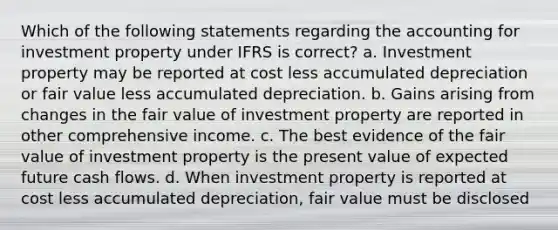 Which of the following statements regarding the accounting for investment property under IFRS is correct? a. Investment property may be reported at cost less accumulated depreciation or fair value less accumulated depreciation. b. Gains arising from changes in the fair value of investment property are reported in other comprehensive income. c. The best evidence of the fair value of investment property is the present value of expected future cash flows. d. When investment property is reported at cost less accumulated depreciation, fair value must be disclosed