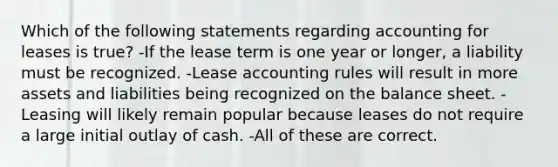 Which of the following statements regarding accounting for leases is true? -If the lease term is one year or longer, a liability must be recognized. -Lease accounting rules will result in more assets and liabilities being recognized on the balance sheet. -Leasing will likely remain popular because leases do not require a large initial outlay of cash. -All of these are correct.