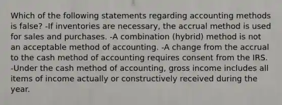 Which of the following statements regarding accounting methods is false? -If inventories are necessary, the accrual method is used for sales and purchases. -A combination (hybrid) method is not an acceptable method of accounting. -A change from the accrual to the cash method of accounting requires consent from the IRS. -Under the cash method of accounting, gross income includes all items of income actually or constructively received during the year.